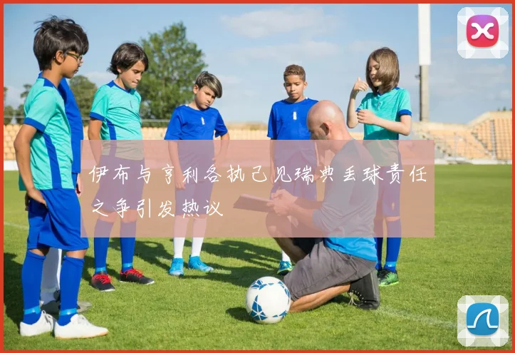 伊布与亨利各执己见瑞典丢球责任之争引发热议