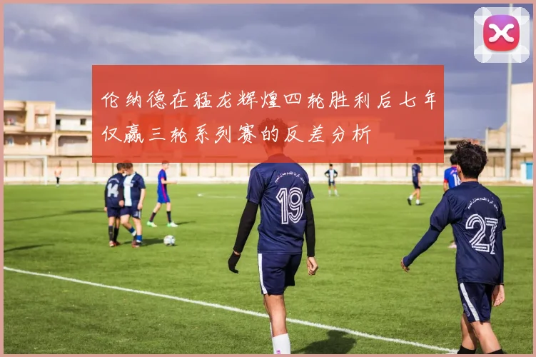 伦纳德在猛龙辉煌四轮胜利后七年仅赢三轮系列赛的反差分析
