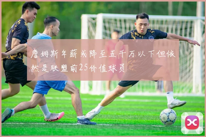詹姆斯年薪或降至五千万以下但依然是联盟前25价值球员