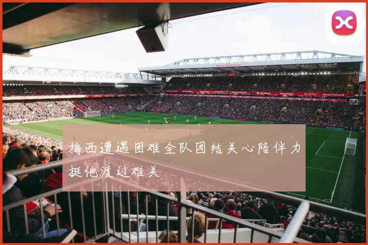 梅西遭遇困难全队团结关心陪伴力挺他渡过难关