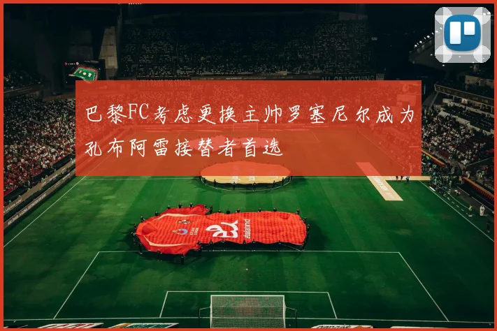 巴黎FC考虑更换主帅罗塞尼尔成为孔布阿雷接替者首选