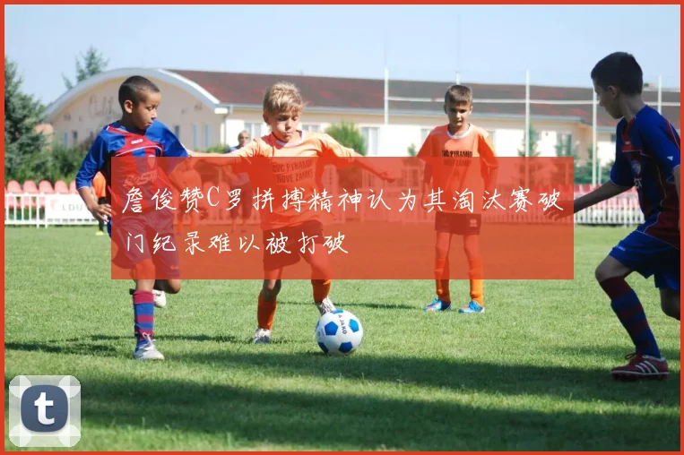 詹俊赞C罗拼搏精神认为其淘汰赛破门纪录难以被打破