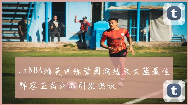 JrNBA精英训练营圆满结束女篮最佳阵容正式公布引发热议