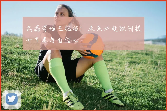 武磊寄语王钰栋：未来必赴欧洲提升节奏与自信心
