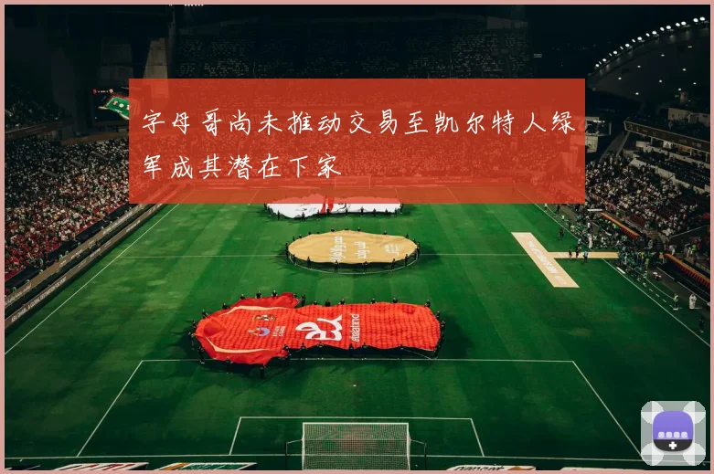 字母哥尚未推动交易至凯尔特人绿军成其潜在下家