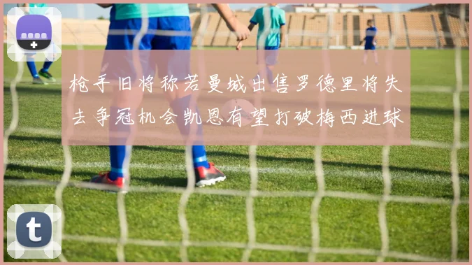 枪手旧将称若曼城出售罗德里将失去争冠机会凯恩有望打破梅西进球纪录