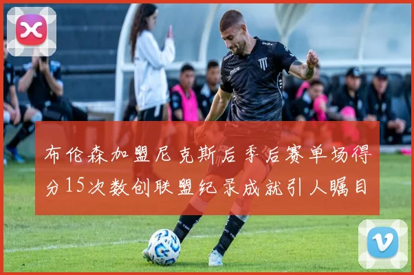 布伦森加盟尼克斯后季后赛单场得分15次数创联盟纪录成就引人瞩目