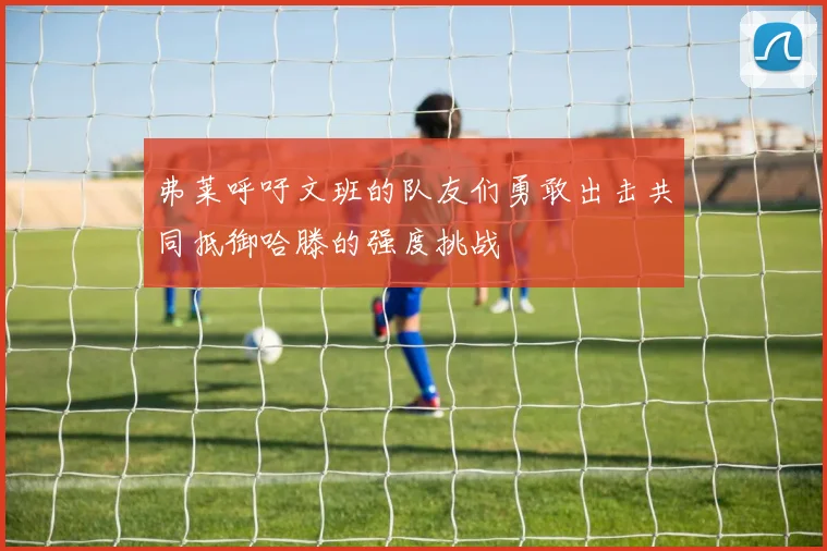 弗莱呼吁文班的队友们勇敢出击共同抵御哈滕的强度挑战