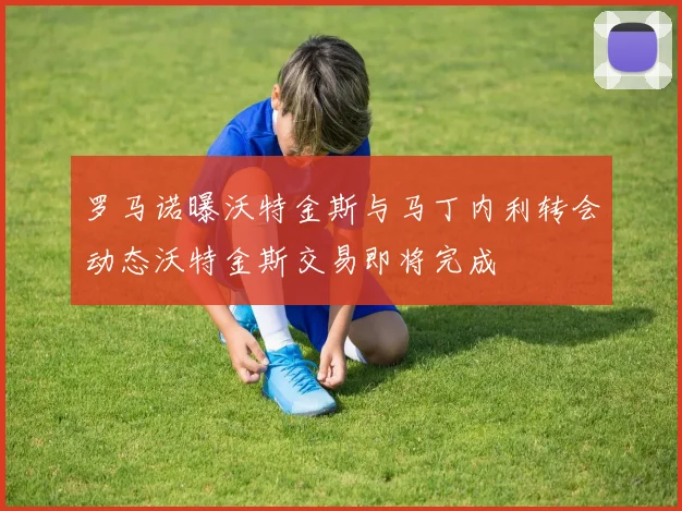 罗马诺曝沃特金斯与马丁内利转会动态沃特金斯交易即将完成