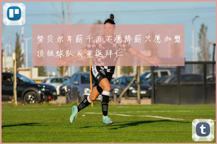 努贝尔年薪千万不愿降薪只愿加盟顶级球队或重返拜仁
