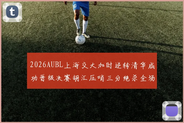 2026AUBL上海交大加时逆转清华成功晋级决赛胡汇压哨三分绝杀全场欢呼