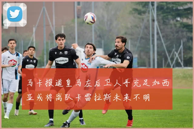 马卡报道皇马左后卫人手充足加西亚或将离队卡雷拉斯未来不明