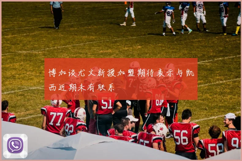 博加谈尤文新援加盟期待表示与凯西近期未有联系
