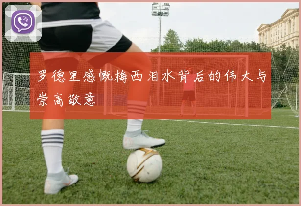 罗德里感慨梅西泪水背后的伟大与崇高敬意
