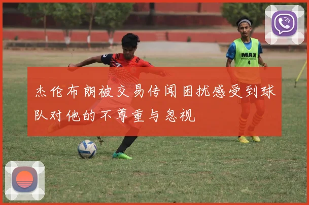杰伦布朗被交易传闻困扰感受到球队对他的不尊重与忽视