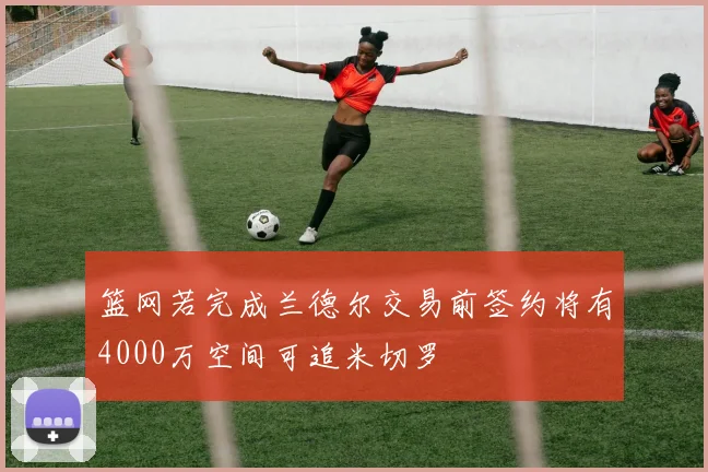 篮网若完成兰德尔交易前签约将有4000万空间可追米切罗