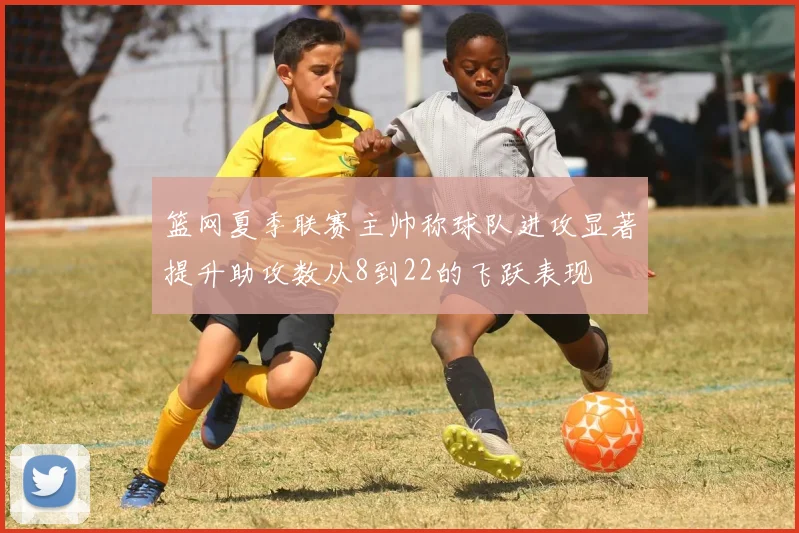 篮网夏季联赛主帅称球队进攻显著提升助攻数从8到22的飞跃表现