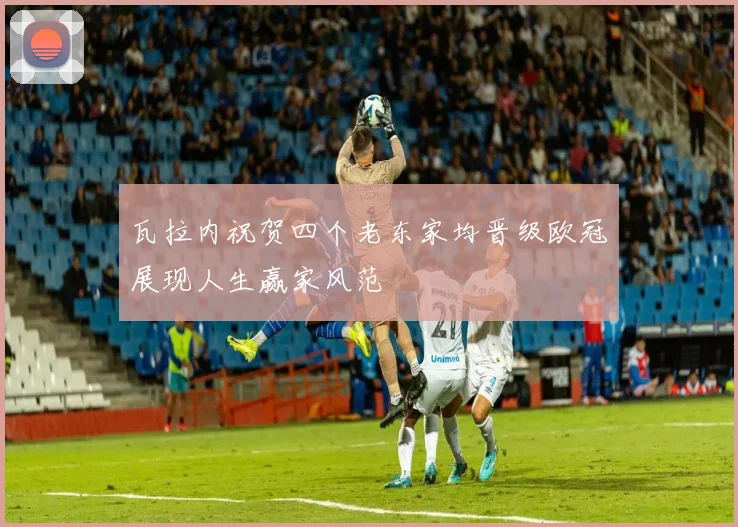 瓦拉内祝贺四个老东家均晋级欧冠展现人生赢家风范