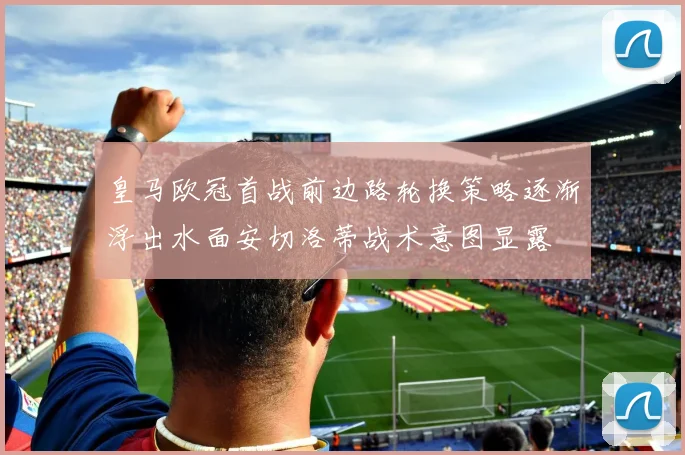 皇马欧冠首战前边路轮换策略逐渐浮出水面安切洛蒂战术意图显露