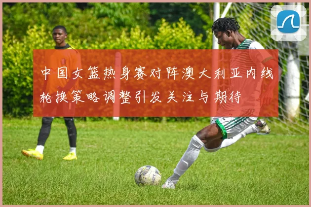 中国女篮热身赛对阵澳大利亚内线轮换策略调整引发关注与期待
